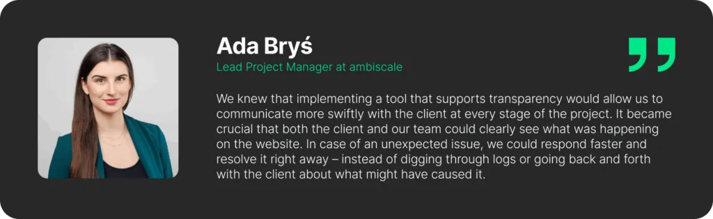 A quote from Ada Bryś - Lead Project Manager at ambiscale: "We knew that implementing a tool that supports transparency would allow us to communicate more swiftly with the client at every stage of the project. It became crucial that both the client and our team could clearly see what was happening on the website. In case of an unexpected issue, we could respond faster and resolve it right away – instead of digging through logs or going back and forth with the client about what might have caused it."