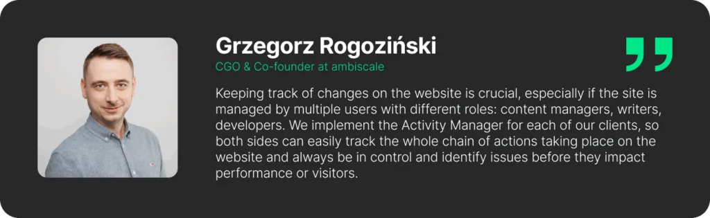 A quote from Grzegorz Rogoziński - Chief Growth Officer & Co-founder at ambiscale:"Keeping track of changes on the website is crucial, especially if the site is managed by multiple users with different roles: content managers, writers, developers. We implement the Activity Manager for each of our clients, so both sides can easily track the whole chain of actions taking place on the website and always be in control and identify issues before they impact performance or visitors."