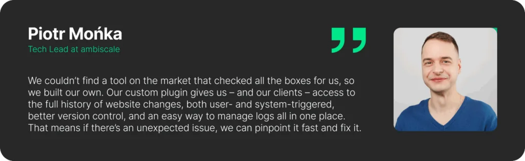A quote from Piotr Mońka - Tech Lead at ambiscale: "We couldn’t find a tool on the market that checked all the boxes for us, so we built our own. Our custom plugin gives us – and our clients – access to the full history of website changes, both user- and system-triggered, better version control, and an easy way to manage logs all in one place. That means if there’s an unexpected issue, we can pinpoint it fast and fix it."